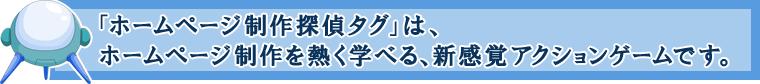 「ホームページ制作探偵タグ」は、ホームページ制作を熱く学べる、新感覚アクションゲームです。