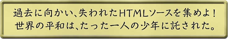 過去に向かい、失われたHTMLソースを集めよ！世界の平和は、たった一人の少年に託された。